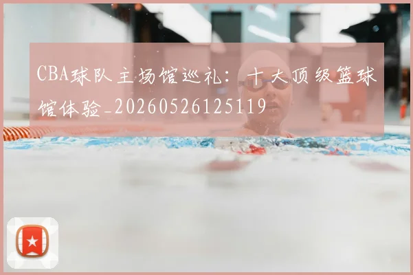 CBA球队主场馆巡礼：十大顶级篮球馆体验_20260526125119