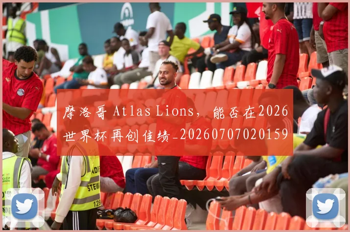 摩洛哥 Atlas Lions,能否在2026世界杯再创佳绩_20260707020159
