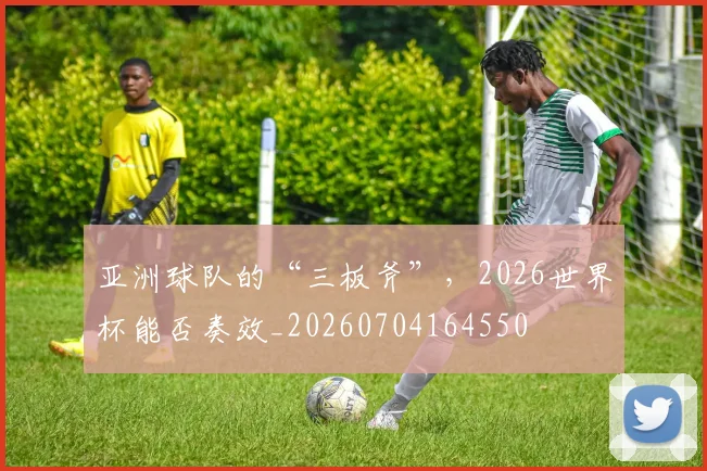亚洲球队的“三板斧”，2026世界杯能否奏效_20260704164550