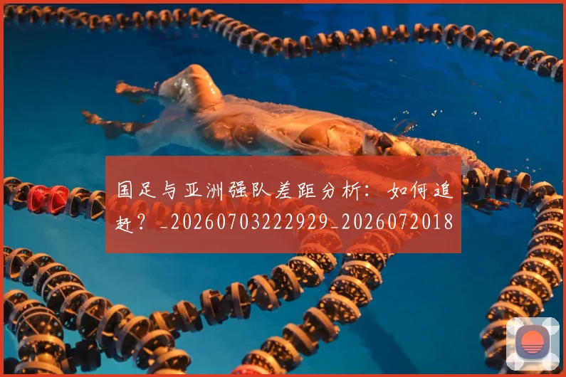 国足与亚洲强队差距分析：如何追赶？_20260703222929_20260720180518