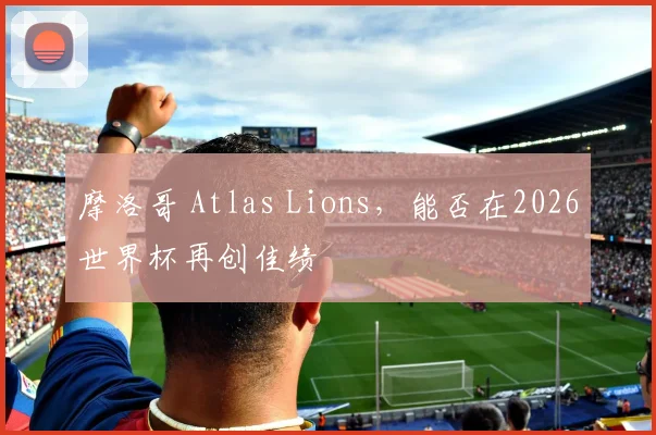 摩洛哥 Atlas Lions,能否在2026世界杯再创佳绩