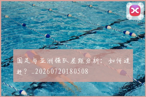 国足与亚洲强队差距分析:如何追赶?_20260720180508