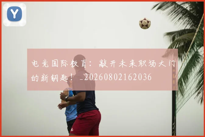 电竞国际教育:敲开未来职场大门的新钥匙!_20260802162036