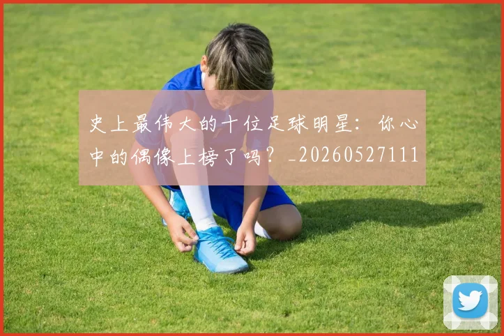 史上最伟大的十位足球明星:你心中的偶像上榜了吗?_20260527111815_20260703221420