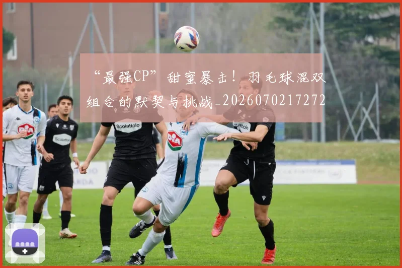 “最强CP”甜蜜暴击!羽毛球混双组合的默契与挑战_20260702172721_20260715183129