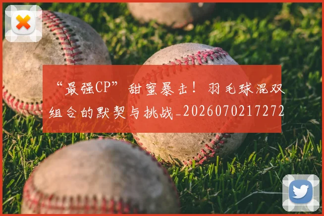“最强CP”甜蜜暴击!羽毛球混双组合的默契与挑战_20260702172721_20260715183129