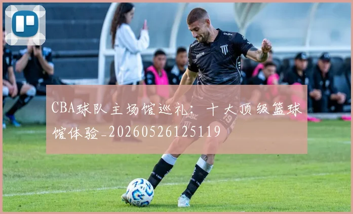CBA球队主场馆巡礼:十大顶级篮球馆体验_20260526125119