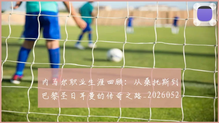 内马尔职业生涯回顾:从桑托斯到巴黎圣日耳曼的传奇之路_20260527111757_20260718005341