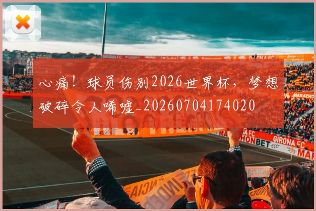 心痛！球员伤别2026世界杯，梦想破碎令人唏嘘_20260704174020
