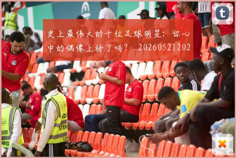 史上最伟大的十位足球明星:你心中的偶像上榜了吗?_20260521202247_20260703221418