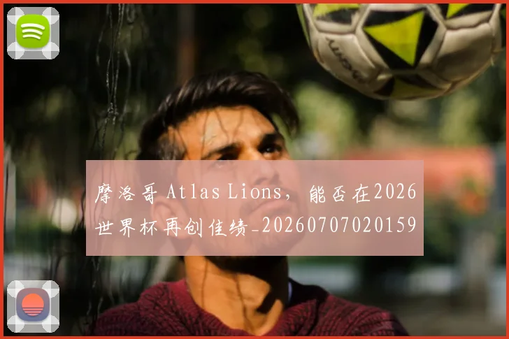 摩洛哥 Atlas Lions,能否在2026世界杯再创佳绩_20260707020159