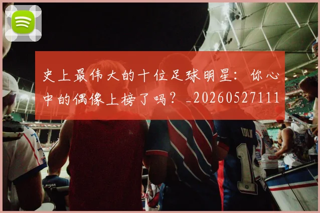 史上最伟大的十位足球明星:你心中的偶像上榜了吗?_20260527111815_20260703221420