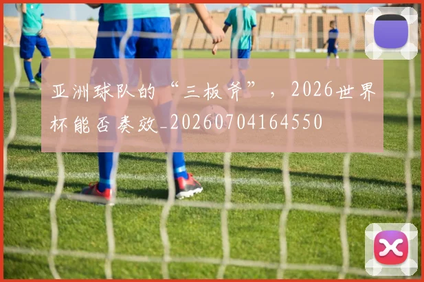 亚洲球队的“三板斧”,2026世界杯能否奏效_20260704164550