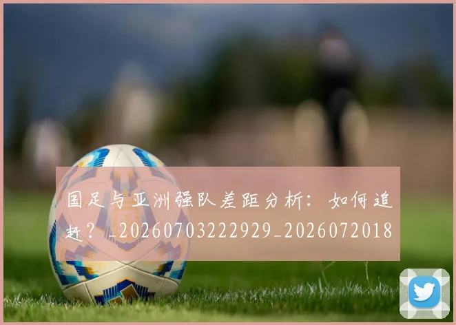 国足与亚洲强队差距分析:如何追赶?_20260703222929_20260720180518