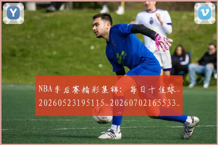NBA季后赛精彩集锦:每日十佳球_20260523195115_20260702165533_20260714212433